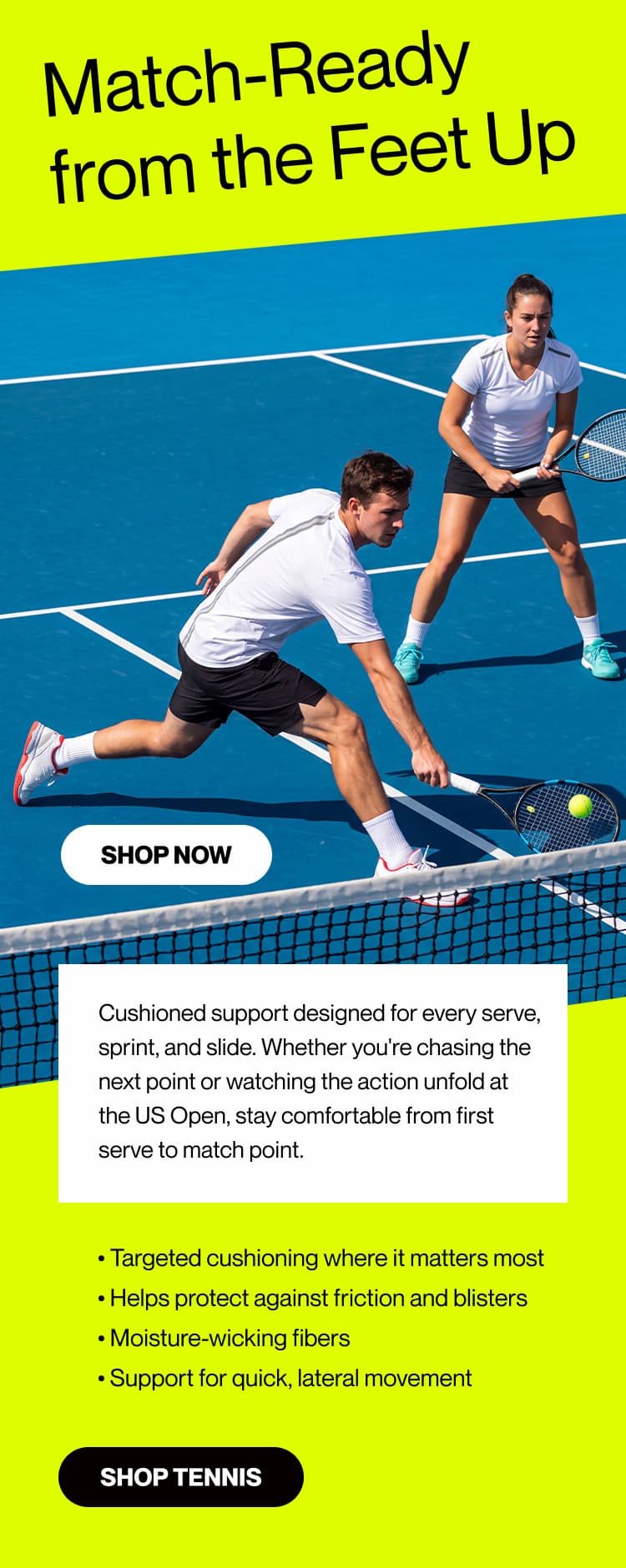 Match-Ready from the Feet Up     Cushioned support designed for every serve, sprint, and slide. Whether you're chasing the next point or watching the action unfold at the US Open, stay comfortable from first serve to match point.   • Targeted cushioning where it matters most  • Helps protect against friction and blisters  • Moisture-wicking fibers  • Support for quick, lateral movement