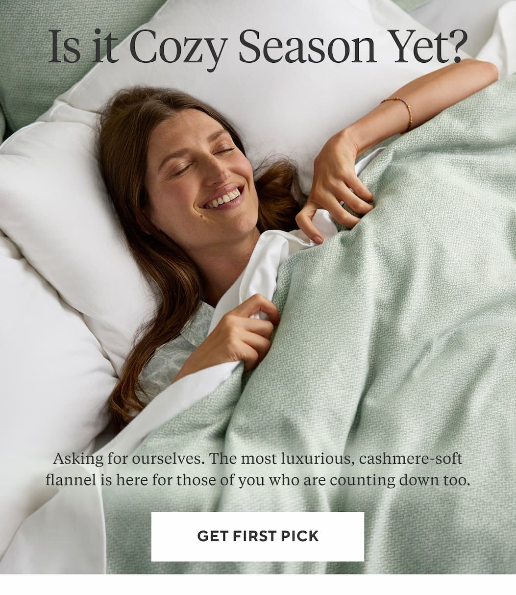IS IT COZY SEASON YET? Asking for ourselves. The most luxurious, cashmere-soft flannel is here for those of you who are counting down too. Get First Pick >