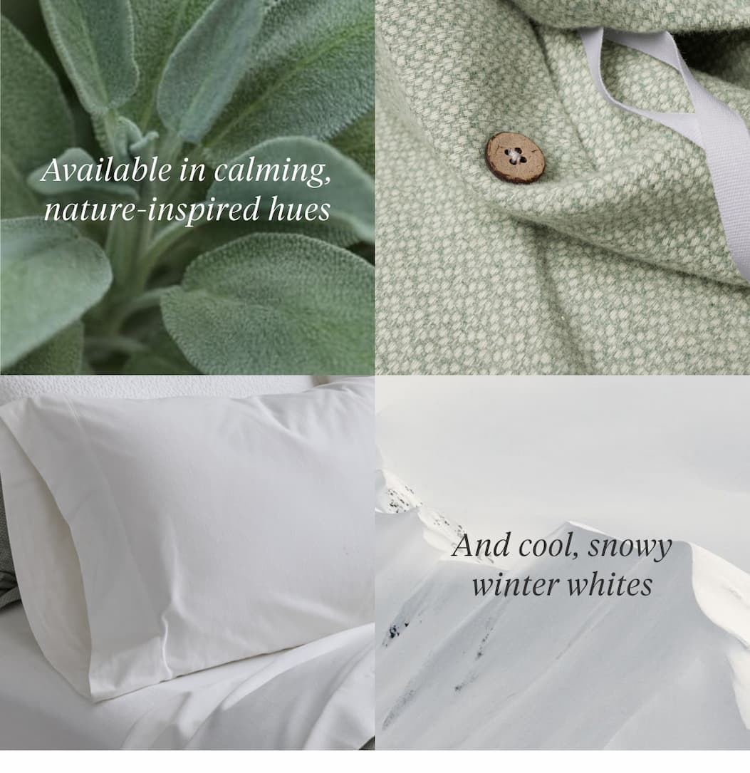 Available in calming, nature-inspired hues And cool, crisp winter whites