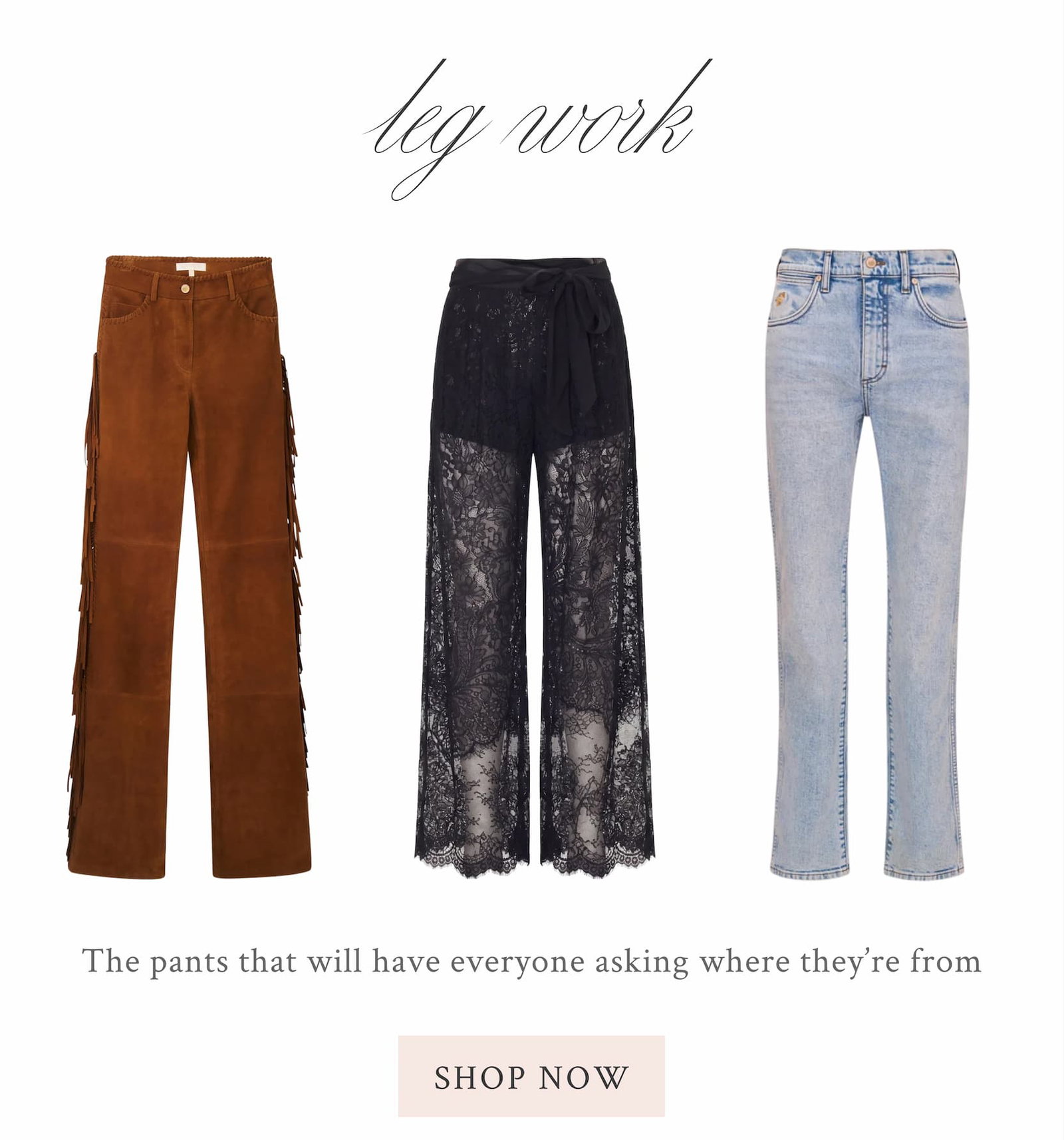   LEG WORK The pants that will have everyone asking where they're from <SHOP NOW>