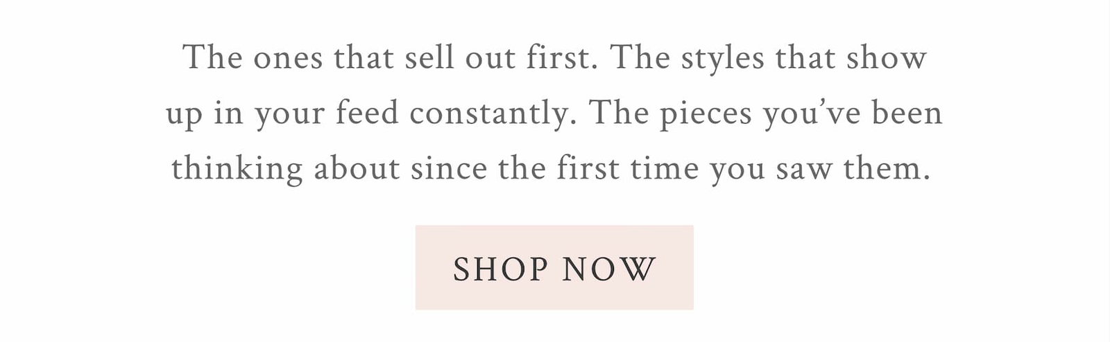 The ones that sell out first. The styles that show up in your feed constantly. The pieces you've been thinking about since the first time you saw them.  <SHOP NOW>