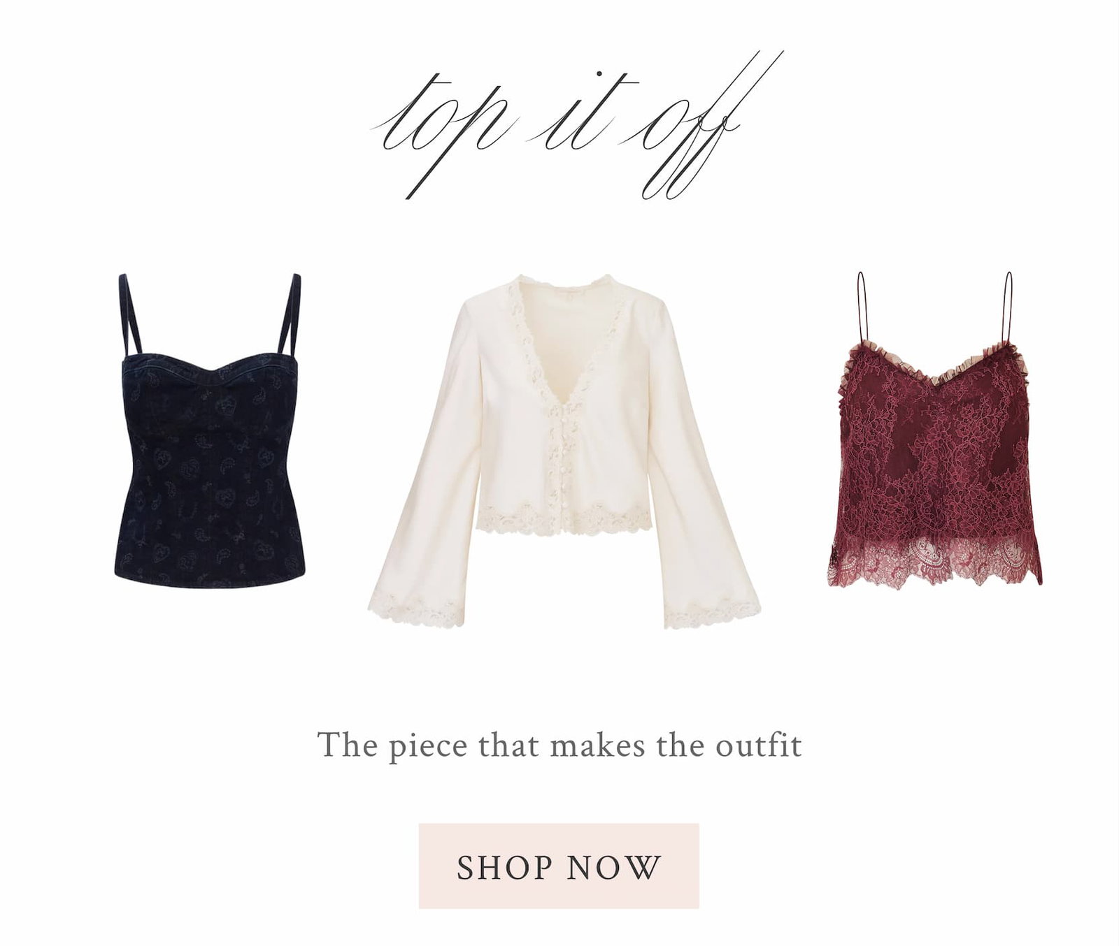 TOP IT OFF The piece that makes the outfit  <SHOP NOW>