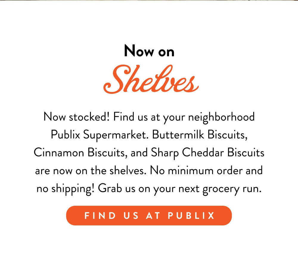 Now on Shelves. Now stocked! Find us at your neighborhood Publix Supermarket. Buttermilk Biscuits, Cinnamon Biscuits, and Sharp Cheddar Biscuits are now on the shelves. No minimum order and no shipping! Grab us on your next grocery run.