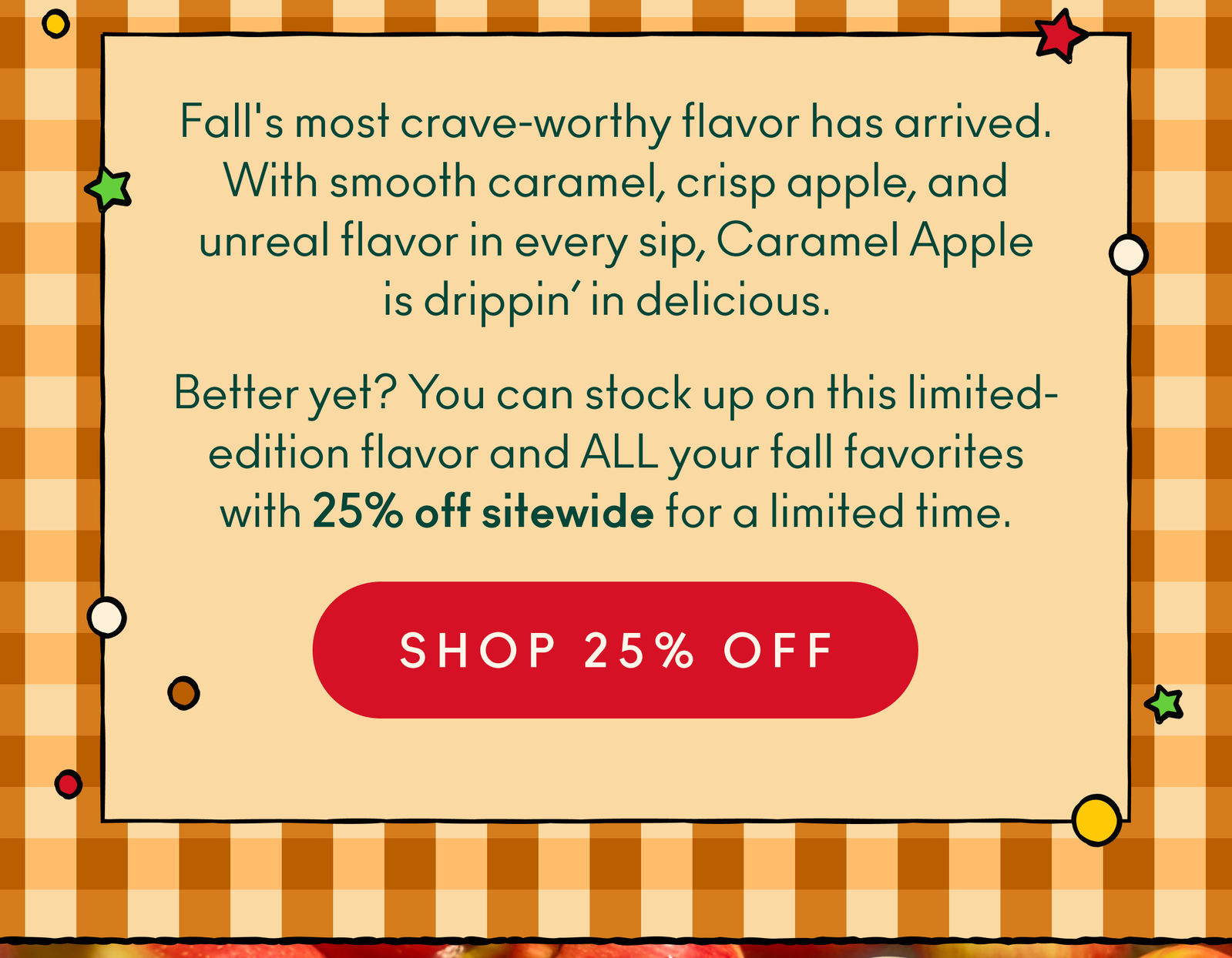 Fall's most crave-worthy flavor has arrived. With smooth caramel, crisp apple, and unreal flavor in every sip, Caramel Apple is drippin’ in delicious. Better yet? You can stock up on this limited-edition flavor and ALL your fall favorites with 25% off sitewide for a limited time.