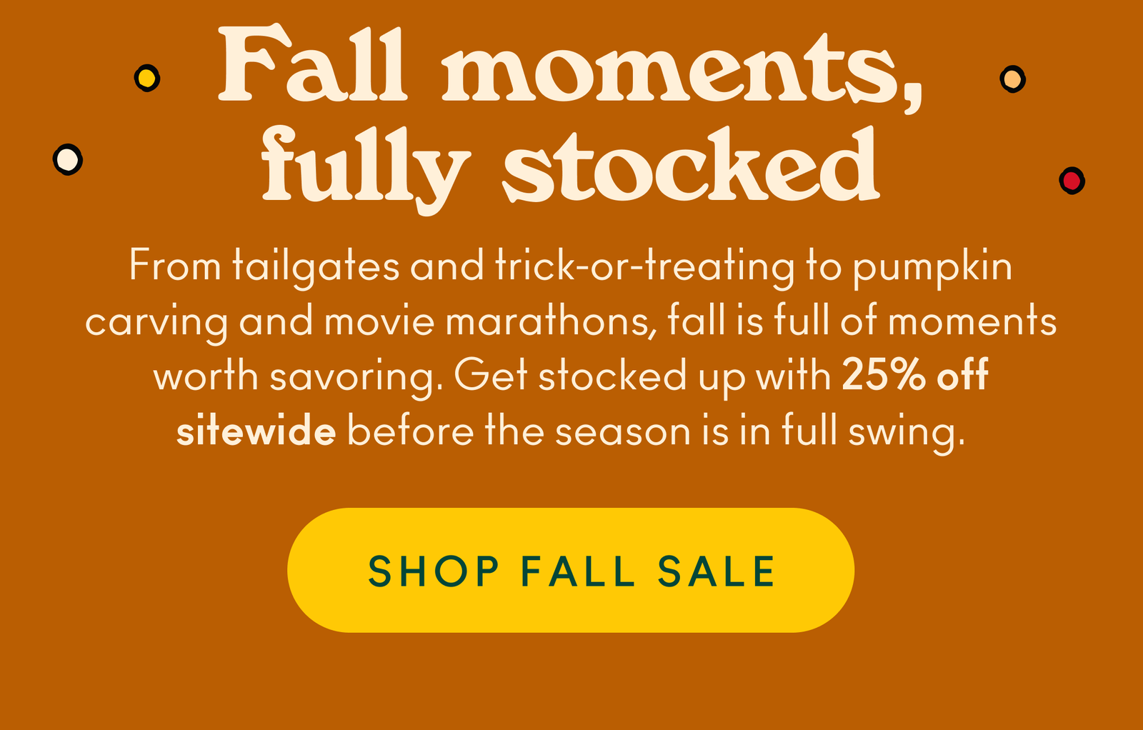 From tailgates and trick-or-treating to pumpkin carving and movie marathons, fall is full of moments worth savoring. Get stocked up with 25% off sitewide before the season is in full swing.