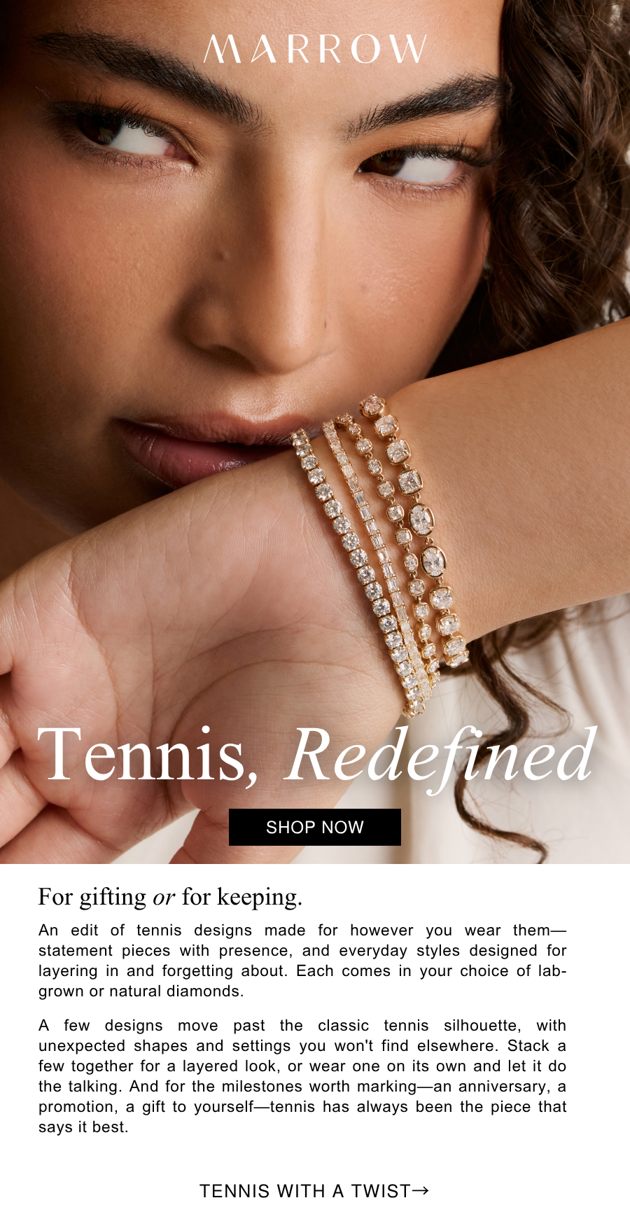 An edit of tennis designs made for however you wear them—statement pieces with presence, and everyday styles designed for layering in and forgetting about. Each comes in your choice of lab-grown or natural diamonds.  A few designs move past the classic tennis silhouette, with unexpected shapes and settings you won't find elsewhere. Stack a few together for a layered look, or wear one on its own and let it do the talking. And for the milestones worth marking—an anniversary, a promotion, a gift to yourself—tennis has always been the piece that says it best.
