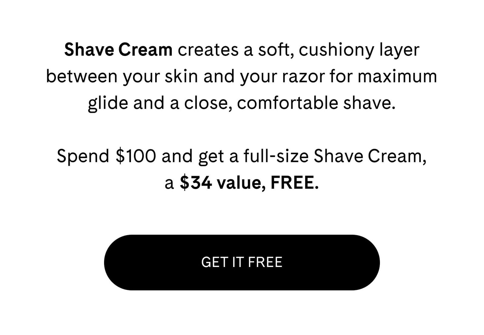 Shave Cream creates a soft, cushiony layer between your skin and your razor for maximum glide and a close, comfortable shave.  Spend $100 and get a full-size Shave Cream, a $34 value, FREE. GET IT FREE