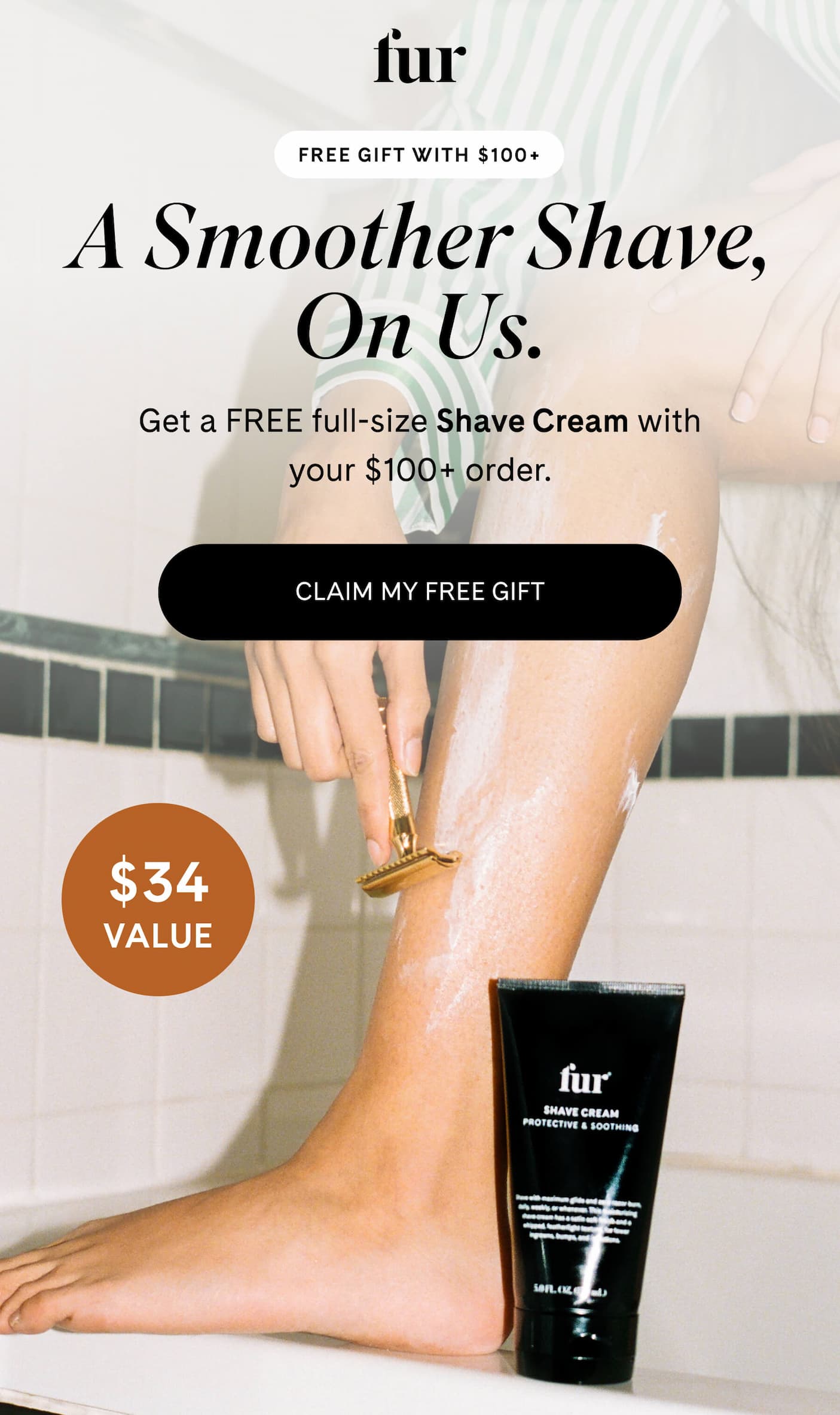 FREE GIFT WITH $100+ A Smoother Shave, On Us. Get a FREE full-size Shave Cream with your $100+ order.  CLAIM MY FREE GIFT $34 VALUE