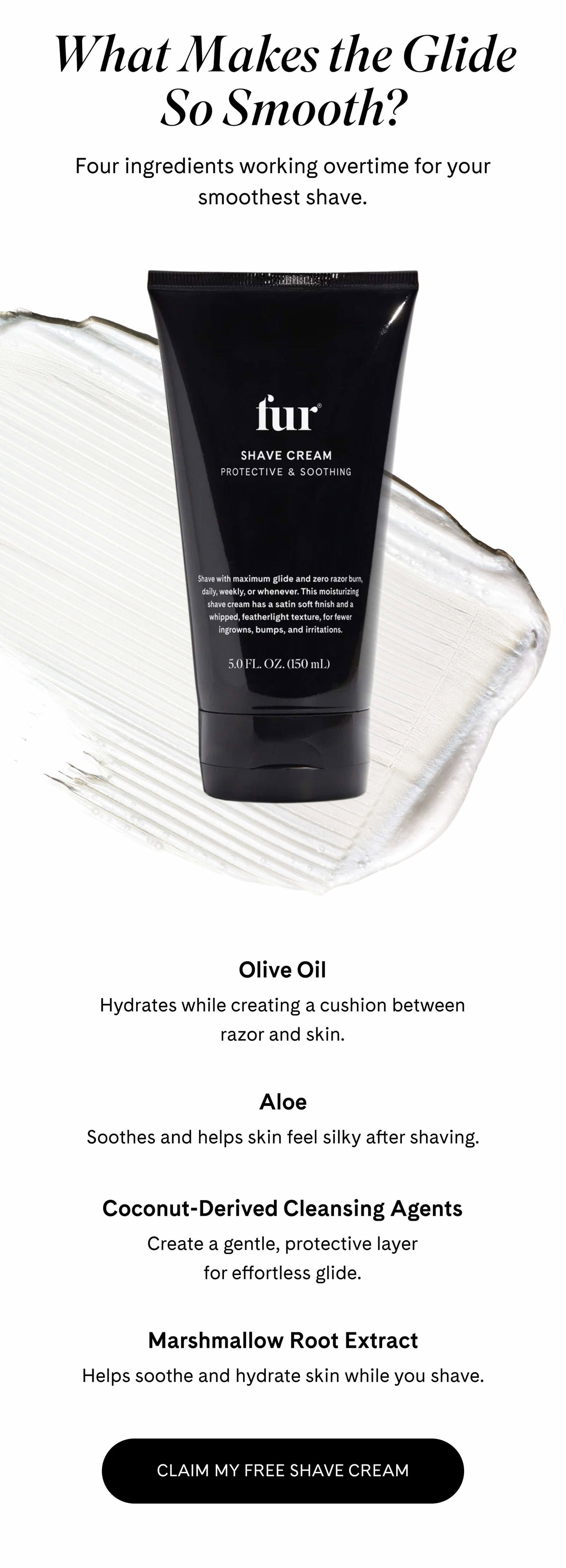 What Makes the Glide So Smooth? Four ingredients working overtime for your smoothest shave.  Olive Oil Hydrates while creating a cushion between razor and skin.  Aloe Soothes and helps skin feel silky after shaving.  Coconut-Derived Cleansing Agents Create a gentle, protective layer for effortless glide.  Marshmallow Root Extract Helps soothe and hydrate skin while you shave.  CLAIM MY FREE SHAVE CREAM