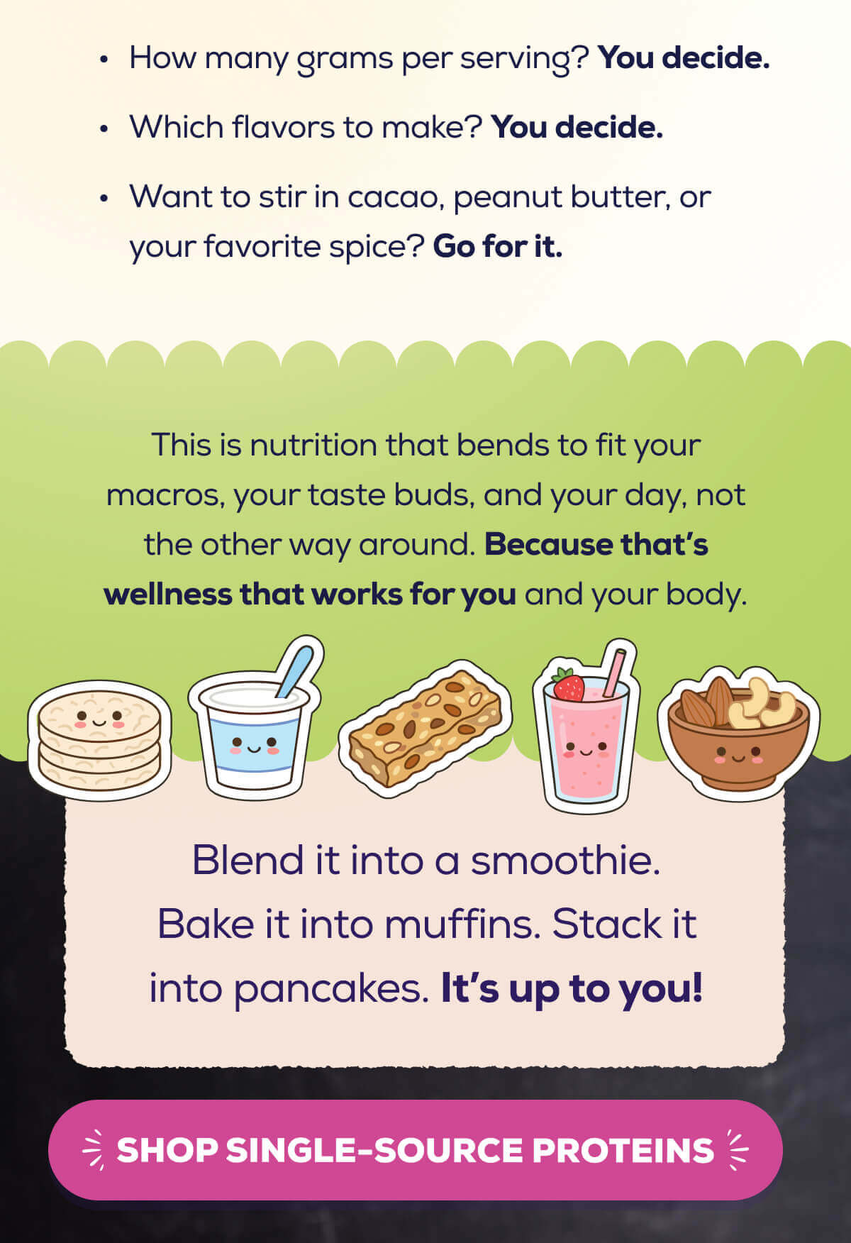 How many grams per serving? You decide. Which flavors to grab? You decide. Want to stir in cacao, peanut butter, or your favorite spice? Go for it.   This is nutrition that bends to fit your macros, your taste buds, and your day, not the other way around. Because that’s wellness that works for you and your body.  Blend it into a smoothie. Bake it into muffins. Stack it into pancakes. It’s up to you!  SHOP SINGLE-SOURCE PROTEINS