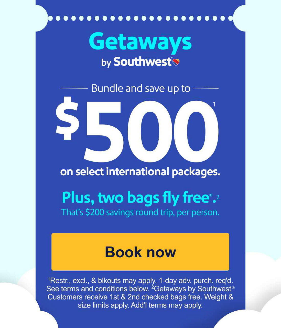 Bundle and save up to $500* on select international packages. Plus, two bags fly free®.** That’s $200 savings round trip, per person. [Book now] *Based on 2-person, 5-night min. Restr., excl., & blkouts may apply. Seats/days/mkts lmtd. 1-day adv. purch. req’d. Add’l fees may apply. See Getaways Terms and Conditions. **Weight & size limits apply. Add'l fees may apply. 