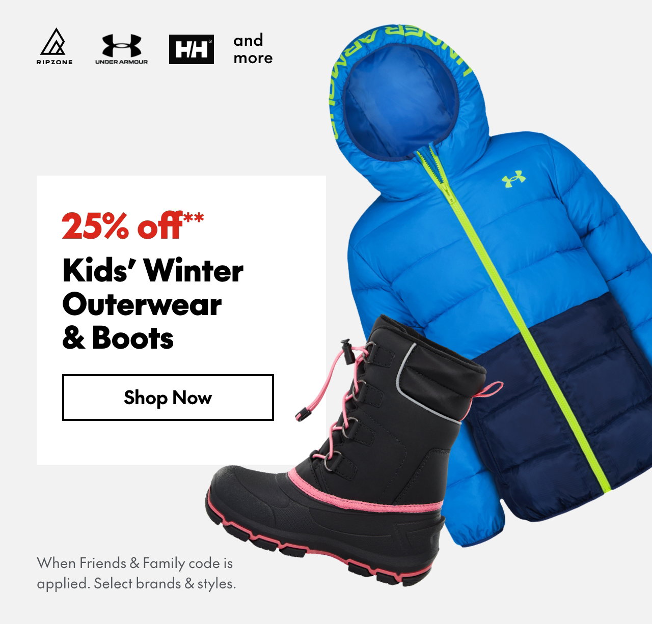 25% off** Kids' Winter Outerwear & Boots
*When Friends & Family code is applied. Select brands & styles.