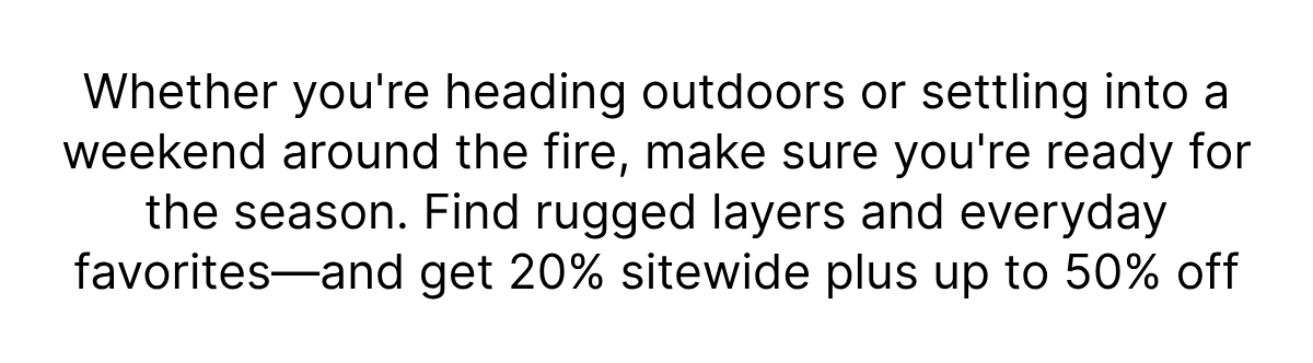 Whether you're heading outdoors or settling into a weekend around the fire, make sure you're ready for the season. Find rugged layers and everyday favorites and get 20% sitewide plus up to 50% off