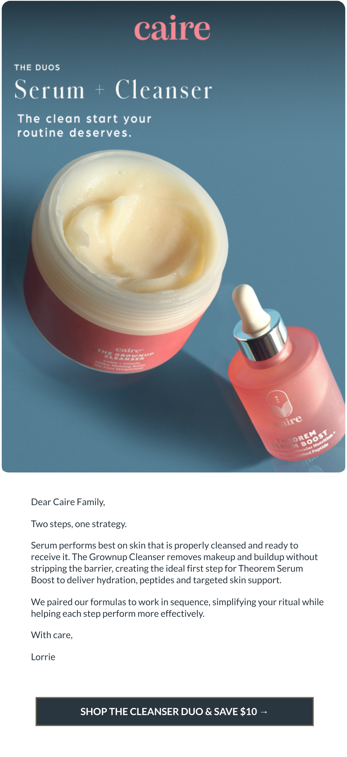  Dear Caire Family,Two steps, one strategy.Serum performs best on skin that is properly cleansed and ready to receive it.  The Grownup Cleanser removes makeup and buildup without stripping the barrier, creating the ideal first step for Theorem Serum Boost to deliver hydration, peptides and targeted skin support.We paired our formulas to work in sequence, simplifying your ritual while helping each step perform more effectively.With care,Lorrie SHOP THE CLEANSER DUO amp; SAVE $10 →