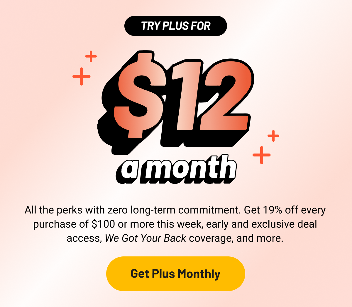 All the perks with zero long-term commitment. Get 19% off every purchase of $100 or more this week, early and exclusive deal access, We Got Your Back coverage, and more.