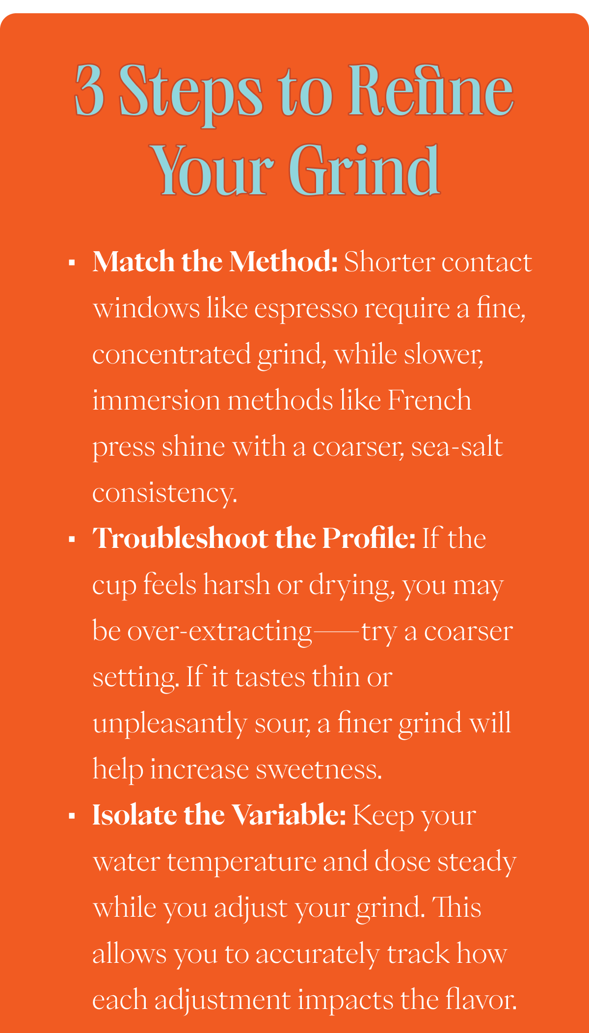 3 STEPS TO REFINE YOUR GRIND Match the Method: Shorter contact windows like espresso require a fine, concentrated grind, while slower, immersion methods like French press shine with a coarser, sea-salt consistency. Troubleshoot the Profile: If the cup feels harsh or drying, you may be over-extracting—try a coarser setting. If it tastes thin or unpleasantly sour, a finer grind will help increase sweetness. Isolate the Variable: Keep your water temperature and dose steady while you adjust your grind. This allows you to accurately track how each adjustment impacts the flavor.