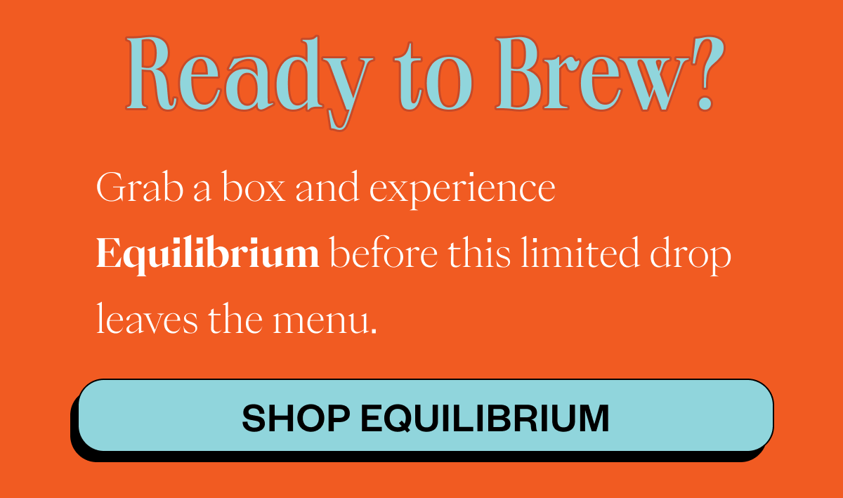 READY TO BREW? Grab a box and experience Equilibrium before this limited drop leaves the menu. CTA: SHOP EQUILIBRIUM