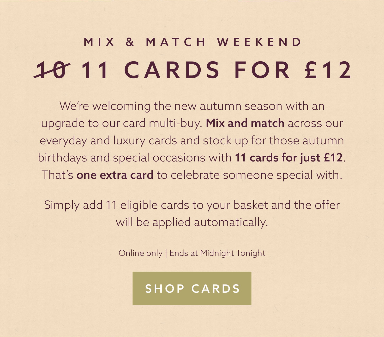 This weekend: 11 everyday cards for £12. Add 11 eligible cards to your basket and the offer is applied automatically. Online only, ends Monday 14th September at midnight. Shop cards.