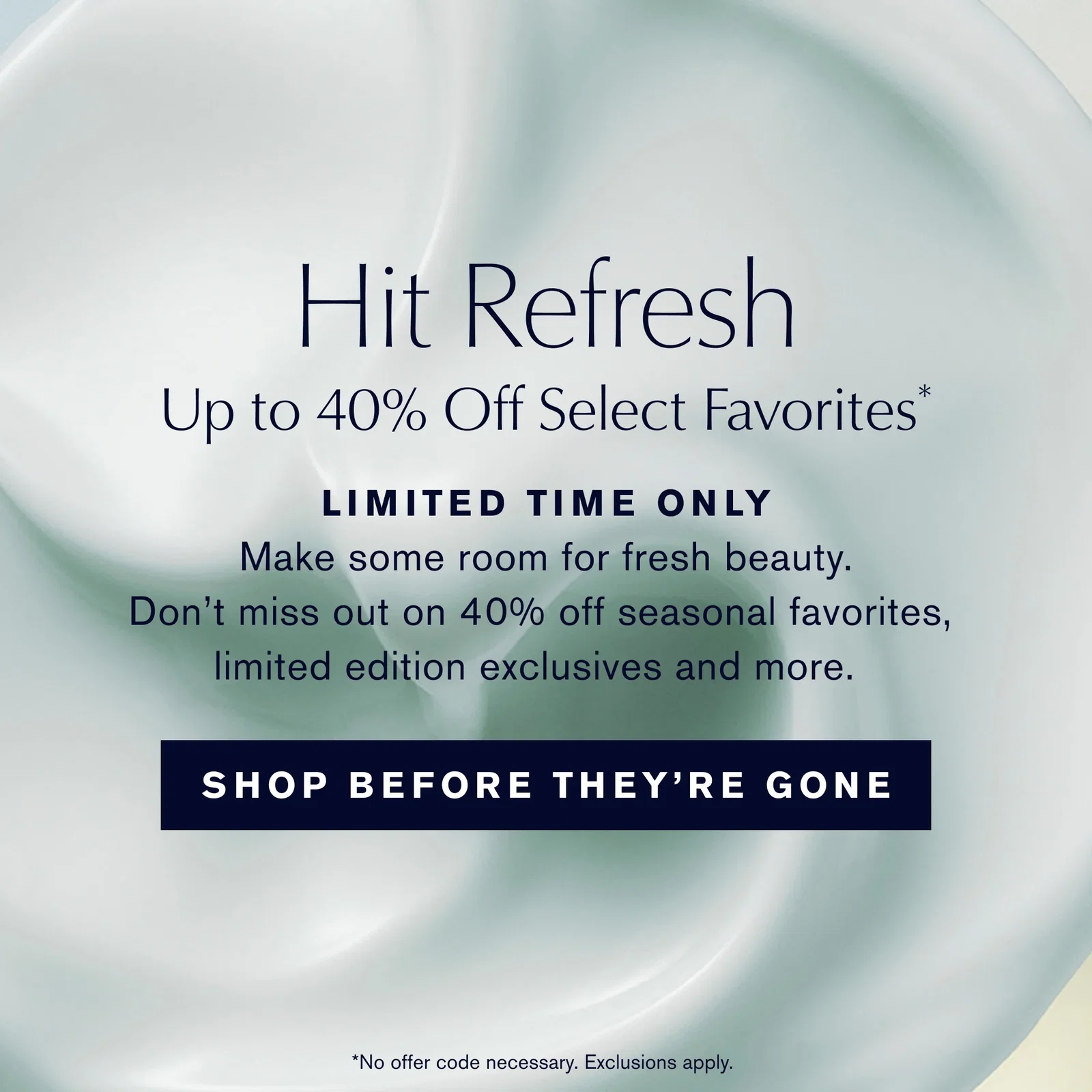 Hit Refresh | Up to 40% Off Select Favorites* | LIMITED TIME ONLY | Make some room for fresh beauty. | Don't miss out on 40% off seasonal favorites, | limited edition exclusives and more. | SHOP BEFORE THEY'RE GONE | *No offer code necessary. Exclusions apply