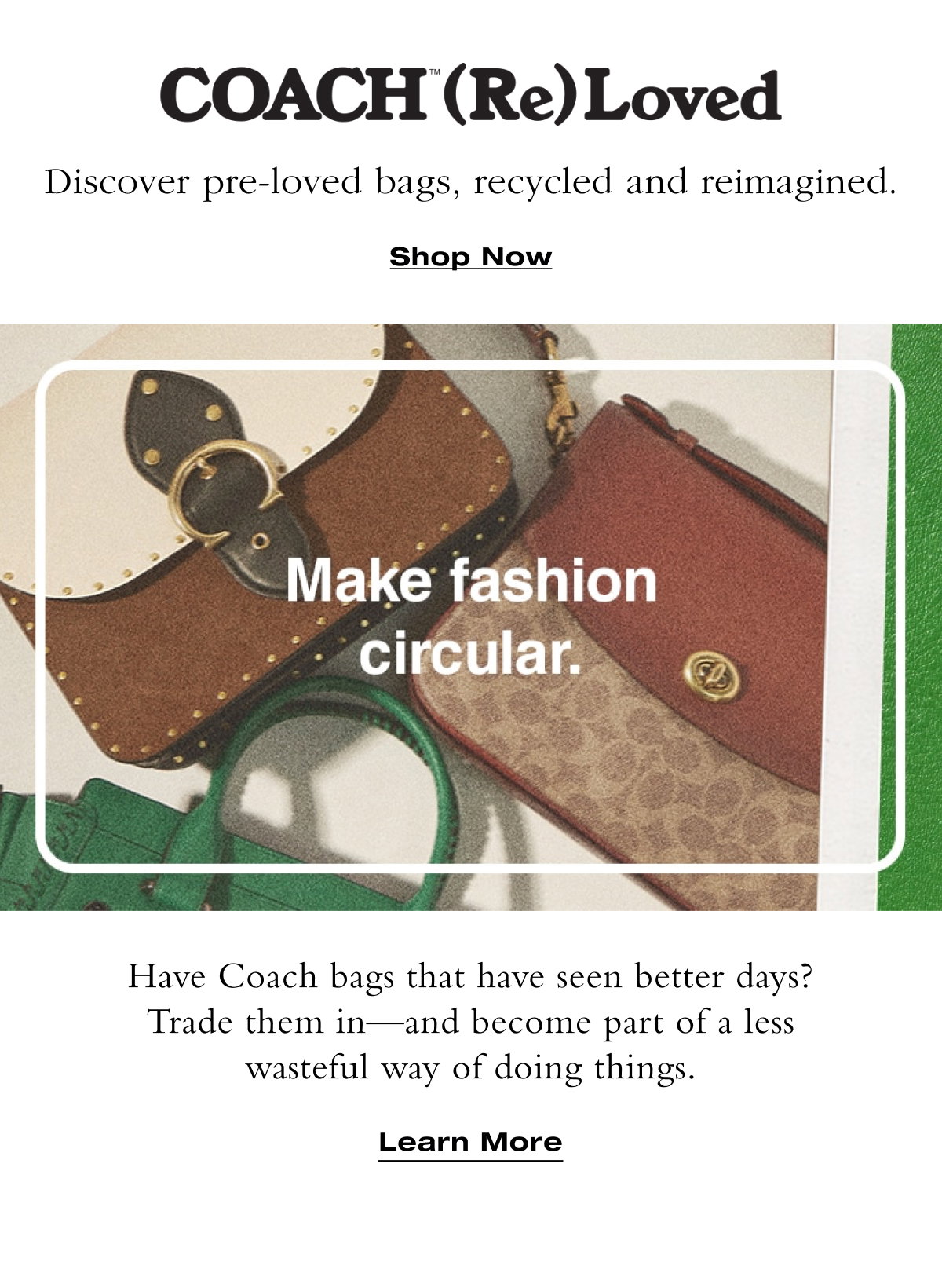 Discover pre-loved bags, recycled and reimagined. One-of-a-kind styles. Shop Now Learn More Have Coach bags that have seen better days? Trade them in—and become part of a less wasteful way of doing things. Learn More