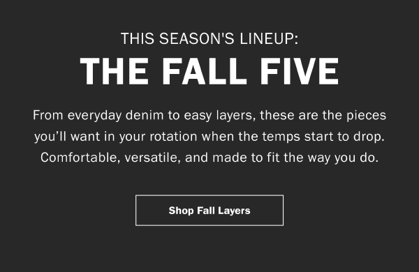 THIS SEASON'S LINEUP: THE FALL FIVE. From everyday denim to easy layers, these are the pieces you’ll want in your rotation when the temps start to drop. Comfortable, versatile, and made to fit the way you do. Shop Fall Layers