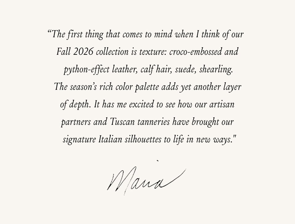 “The first thing that comes to mind when I think of our Fall 2026 collection is texture: croco-embossed and python-effect leather, calf hair, suede, shearling. The season’s rich color palette adds yet another layer of depth. It has me excited to see how our artisan partners and Tuscan tanneries have brought our signature Italian silhouettes to life in new ways.” - Maria 