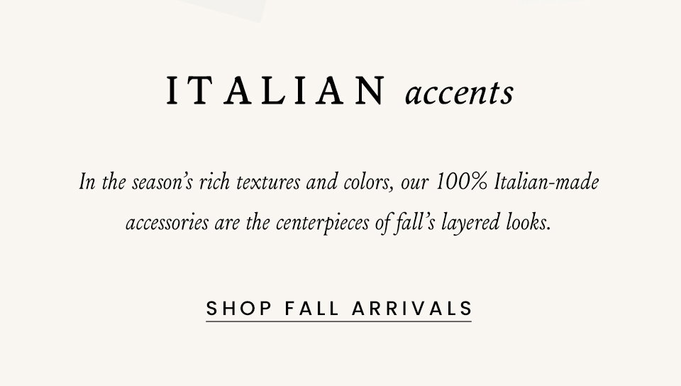 Italian Accents, In the season’s rich textures and colors, our 100% Italian-made accessories are the centerpieces of fall’s layered looks. < Shop Fall Arrivals > 