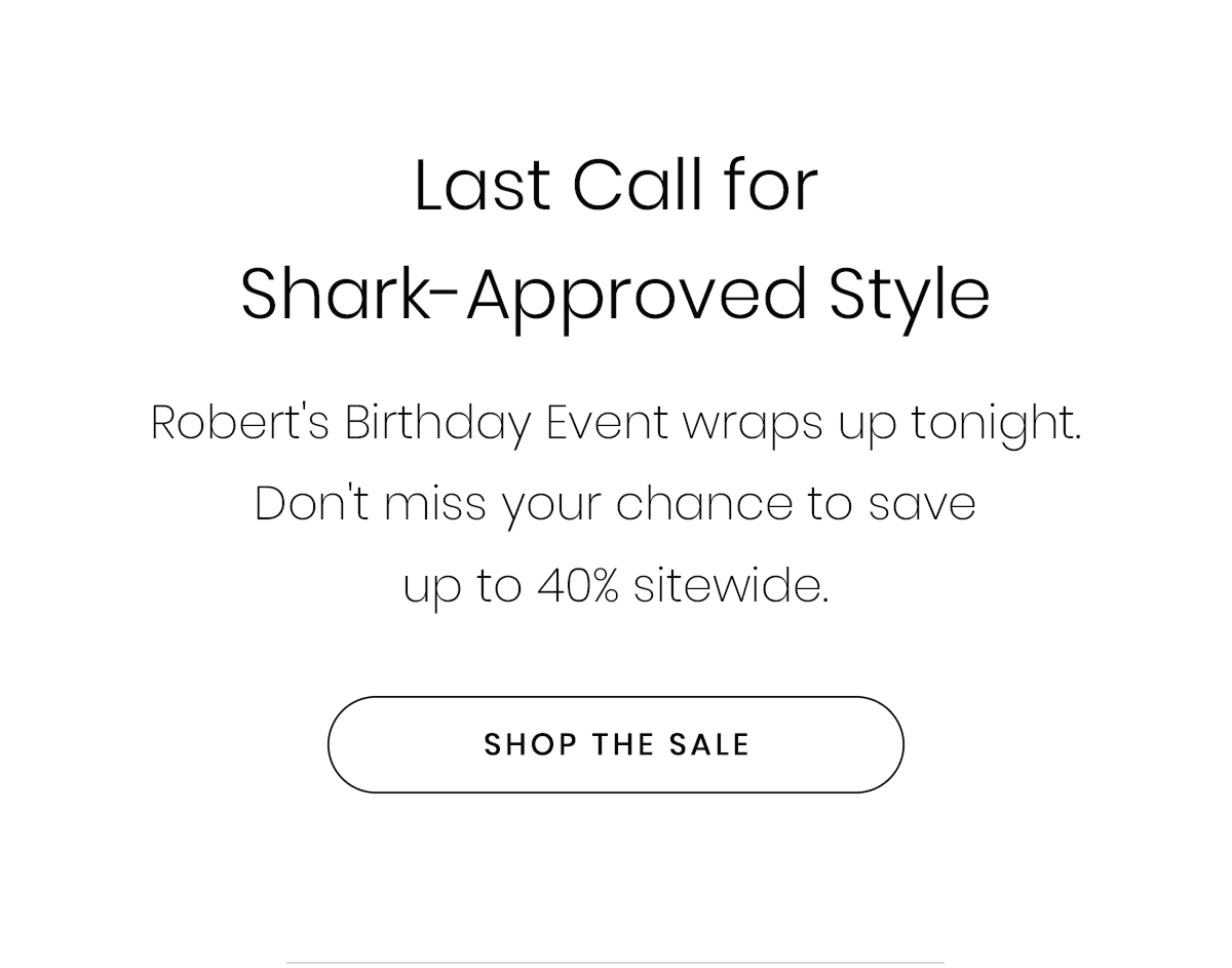 Last Call for Shark-Approved Style | Robert's Birthday Event wraps up tonight. Don't miss your chance to save up to 40% sitewide. | SHOP THE SALE