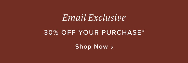 Email Exclusive: 30% Off Your Purchase*