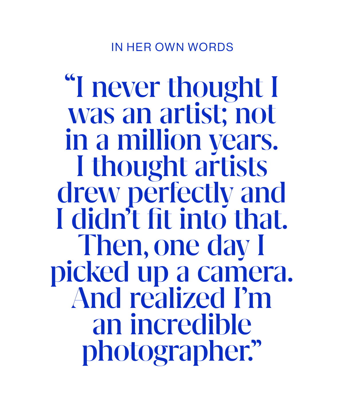 “I never thought I was an artist; not in a million years. I thought artists drew perfectly and I didn’t fit into that. Then, one day I picked up a camera. And realized I’m an incredible photographer.”