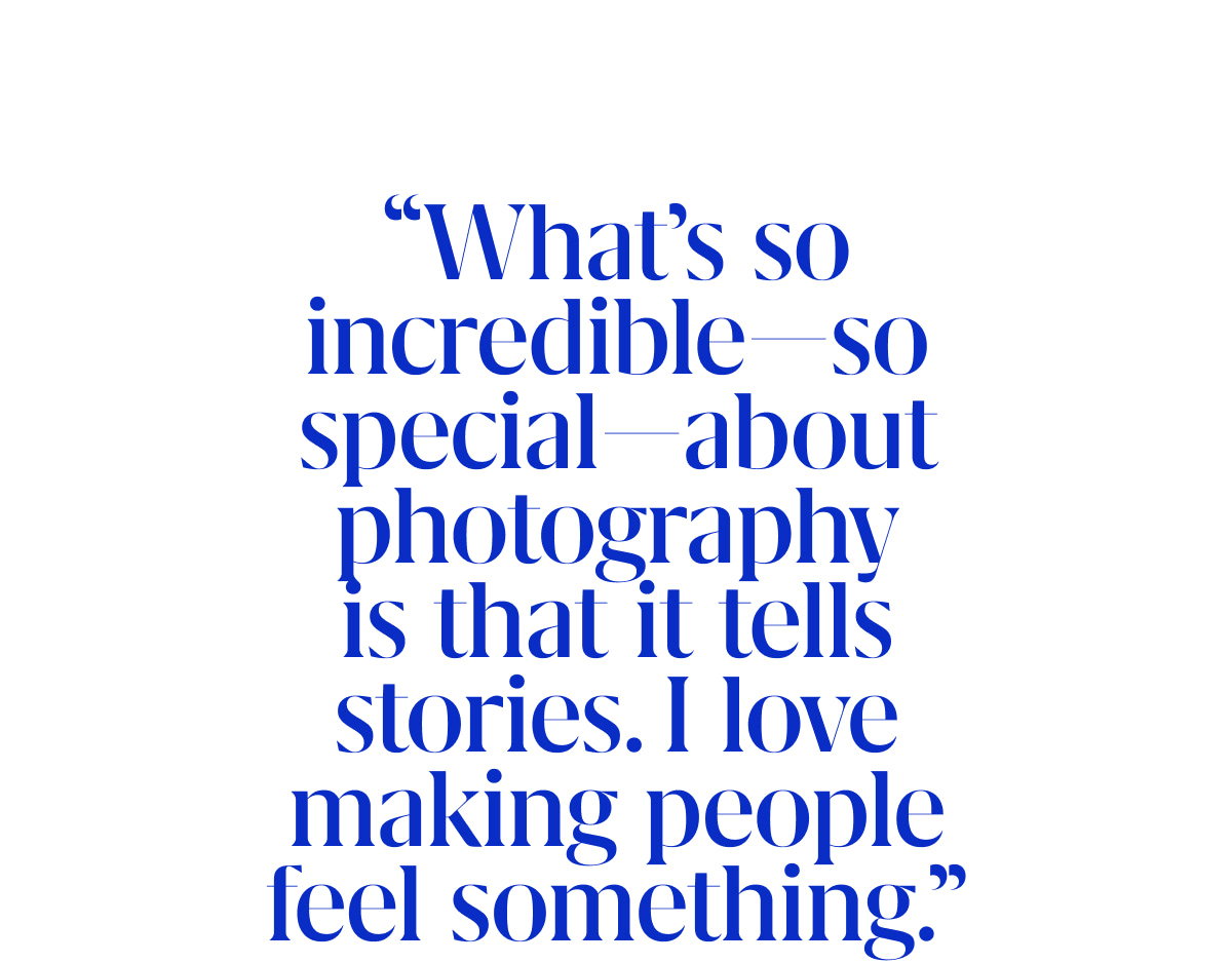 “What’s so incredible—so special—about photography is that it tells stories. I love making people feel something.”
