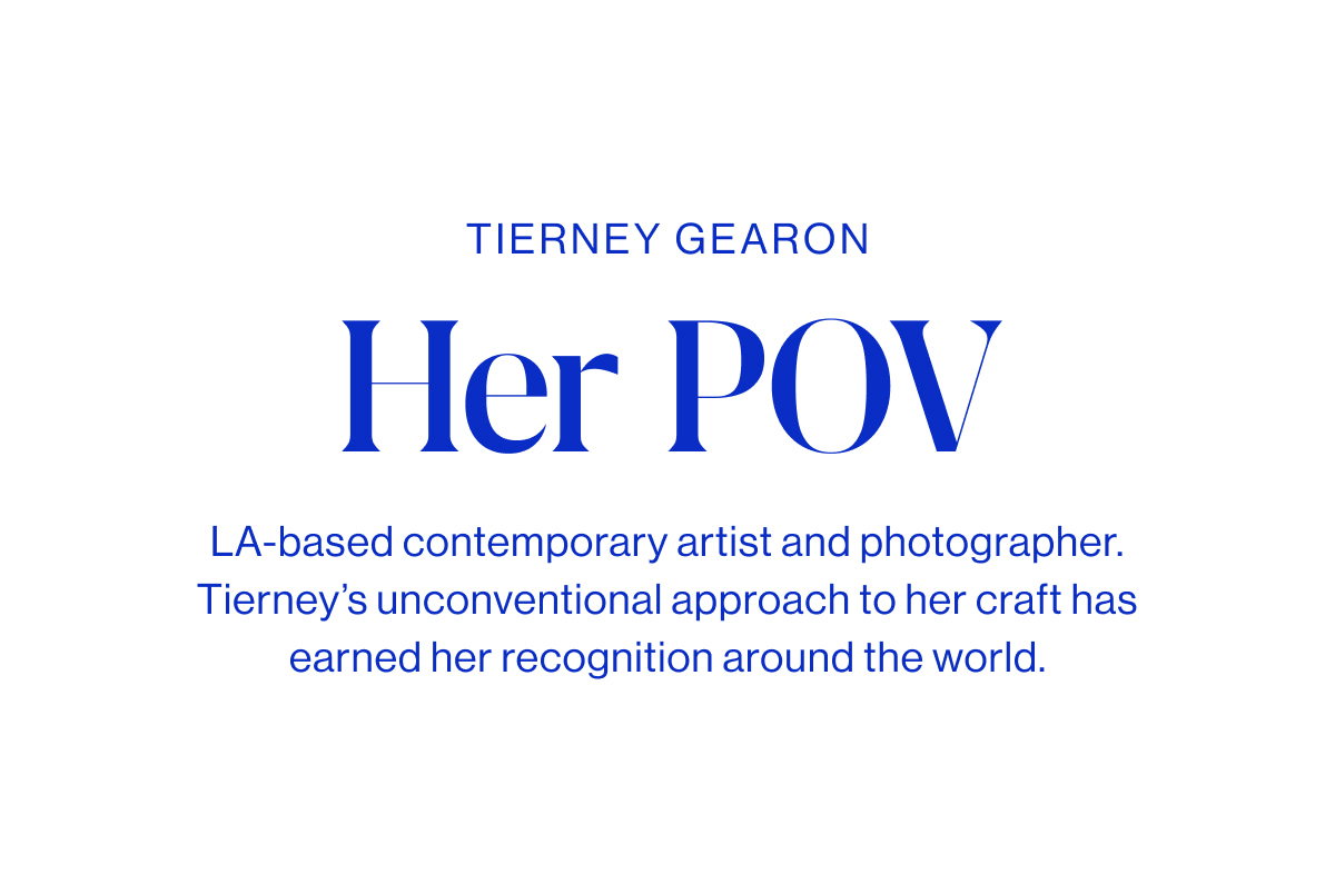 Tierney Gearon Headline Her POV Body LA-based contemporary artist and photographer. Tierney’s unconventional approach to her craft has earned her recognition around the world.