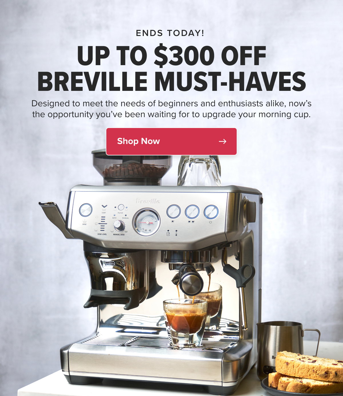 ENDS TODAY!  UP TO $300 OFF BREVILLE MUST-HAVES Designed to meet the needs of beginners and enthusiasts alike, now’s the opportunity you’ve been waiting for to upgrade your morning cup. CTA: Shop Now