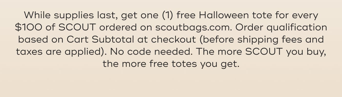 While supplies last, get one (1) free Halloween tote for every $100 of SCOUT ordered on scoutbags.com. Order qualification based on Cart Subtotal at checkout (before shipping fees and taxes are applied). No code needed. The more SCOUT you buy, the more free totes you get.