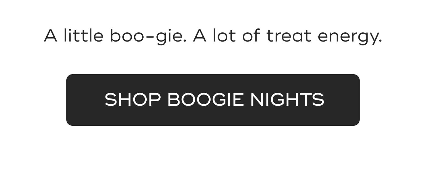 A little boo-gie. A lot of treat energy. SHOP BOOGIE NIGHTS