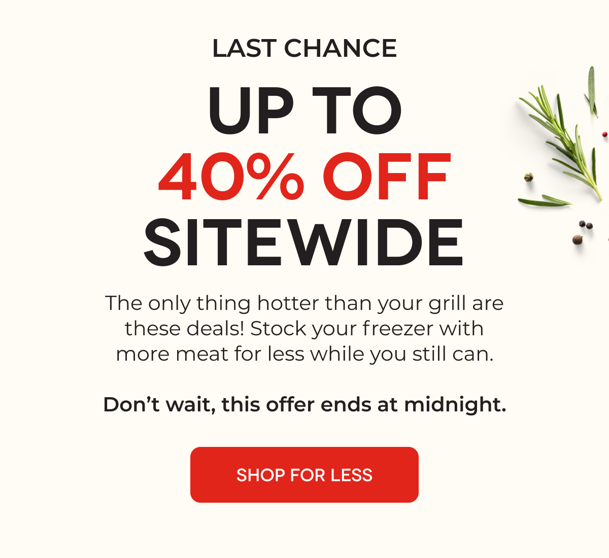 LAST CHANCE UP TO 40% OFF SITEWIDE The only thing hotter than your grill are these deals! Stock your freezer with more meat for less while you still can.  Don’t wait, this offer ends at midnight.  SHOP FOR LESS