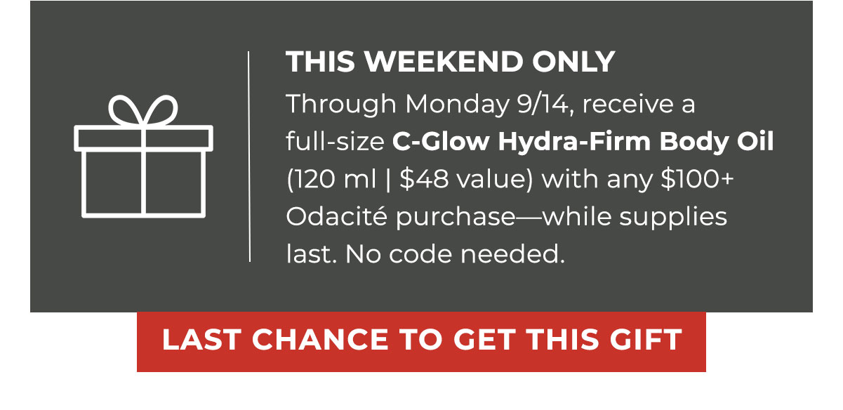 THIS WEEKEND ONLY | Through Monday 9/14, receive a full-size C-Glow Hydra-Firm Body Oil (120 ml | $48 value) with any $100+ Odacité purchase—while supplies last. No code needed. | LAST CHANCE TO GET THIS GIFT