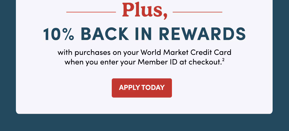 Plus 10% back in Rewards with purchases on your World Market Credit Card when you enter your Member ID at checkout.2 Apply Today