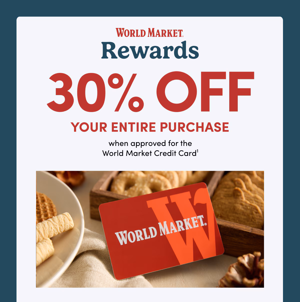 WORLD MARKET Rewards 30% OFF YOUR ENTIRE PURCHASE when approved for the World Market Credit Card1