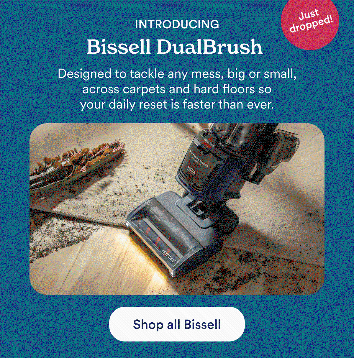 Introducing: Bissell DualBrush. Designed to tackle any mess, big or small, across carpets and hard floors so your daily reset is faster than ever. Shop all Bissell