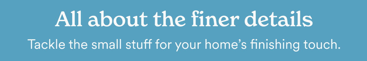 All about the finer details. Tackle the small stuff for your home's finishing touch.