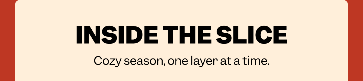 INSIDE THE SLICE Cozy season, one layer at a time.