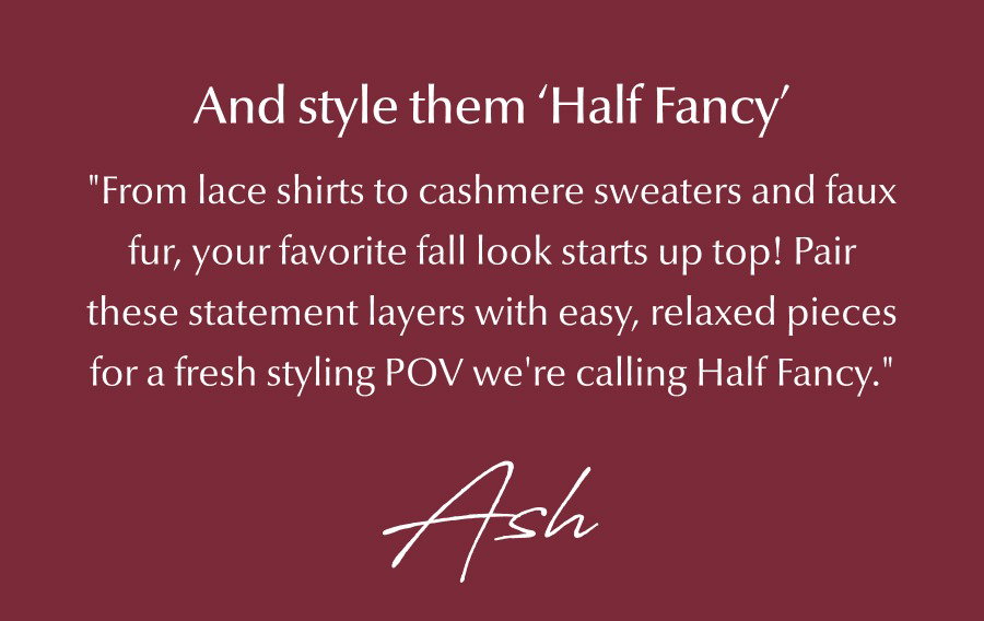 "From lace shirts to cashmere sweaters and faux fur, your favorite fall look starts up top! Pair these statement layers with easy, relaxed pieces for a fresh styling POV we're calling Half Fancy."- Ash