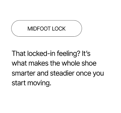 Midfoot Lock - A locked-in feeling that makes you feel steadier while moving.