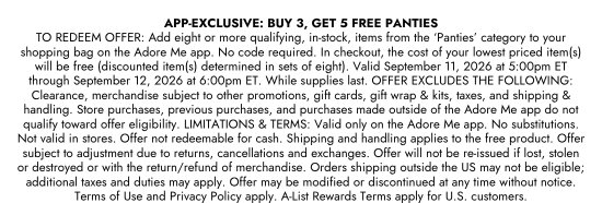 APP-EXCLUSIVE: BUY 3, GET 5 FREE PANTIES. TO REDEEM OFFER: Add eight or more qualifying, in-stock, items from the PANTIES category to your shopping bag on the Adore Me app. No code required. In checkout, the cost of your lowest priced item(s) will be free (discounted item(s) determined in sets of eight). Valid September 11, 2026 at 5:00pm ET through September 12, 2026 at 6:00pm ET. While supplies last. OFFER EXCLUDES THE FOLLOWING: Clearance, merchandise subject to other promotions, gift cards, gift wrap and kits, taxes, and shipping and handling. Store purchases, previous purchases, and purchases made outside of the Adore Me app do not qualify toward offer eligibility. LIMITATIONS and TERMS: Valid only on the Adore Me app. No substitutions. Not valid in stores. Offer not redeemable for cash. Shipping and handling applies to the free product. Offer subject to adjustment due to returns, cancellations and exchanges. Offer will not be re-issued if lost, stolen or destroyed or with the return/refund of merchandise. Orders shipping outside the US may not be eligible; additional taxes and duties may apply. Offer may be modified or discontinued at any time without notice. Terms of Use and Privacy Policy apply. A-List Rewards Terms apply for U.S. customers.