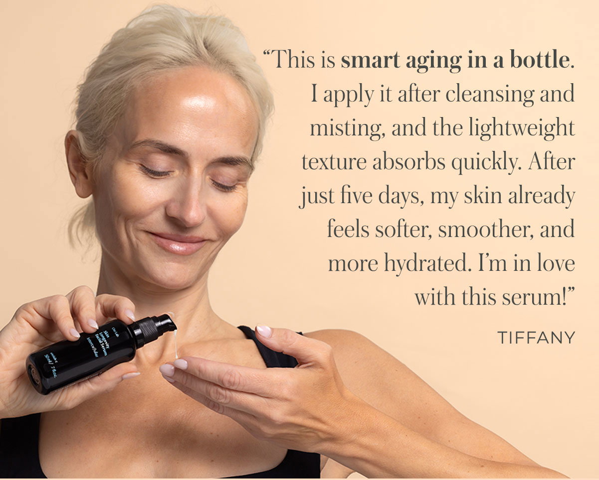 “This is smart aging in a bottle. I apply it after cleansing and misting, and the lightweight texture absorbs quickly. After just five days, my skin already feels softer, smoother, and more hydrated. I’m in love with this serum!” - Tiffany
