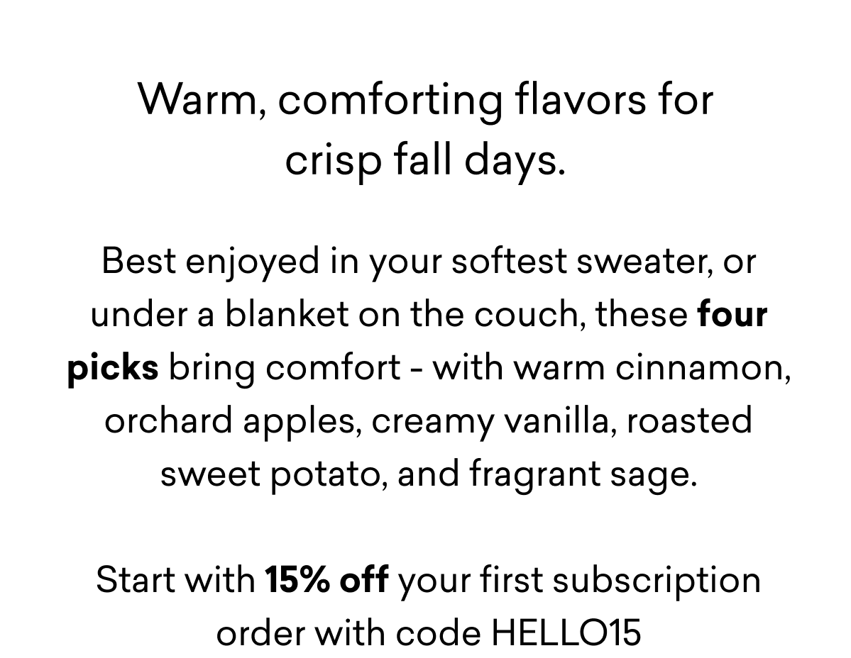 Warm, comforting flavors for crisp fall days. Best enjoyed in your softest sweater, or under a blanket on the couch, these four picks bring comfort - with warm cinnamon, orchard apples, creamy vanilla, roasted sweet potato, and fragrant sage. Start with 15% off your first subscription order with code HELLO15