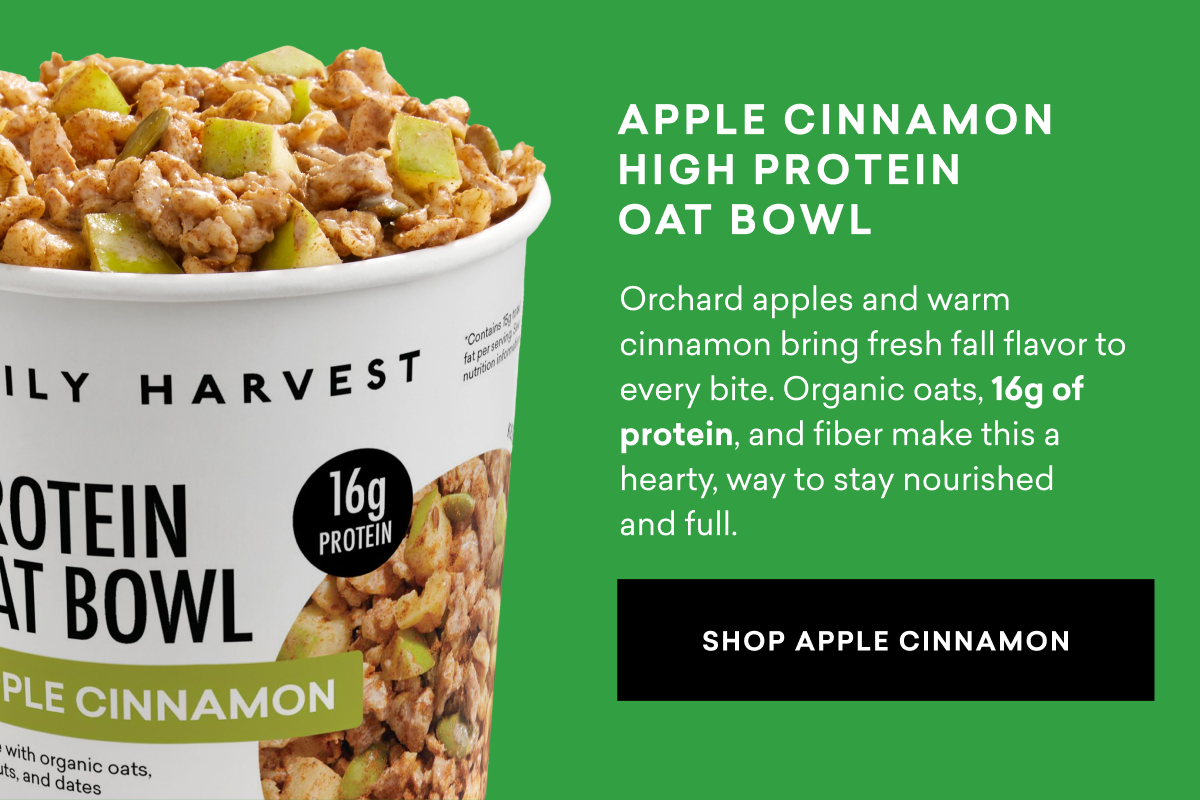 Apple Cinnamon High Protein Oat Bowl: Orchard apples and warm cinnamon bring fresh fall flavor to every bite. Organic oats, 16g of protein, and fiber make this a hearty, way to stay nourished and full.