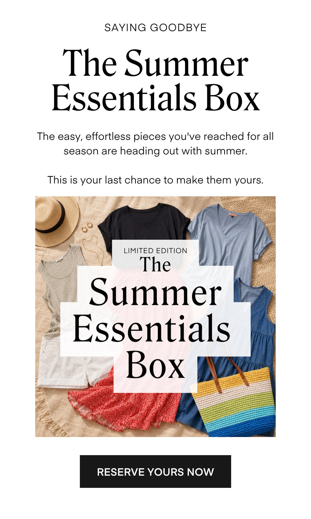 SAYING GOODBYE The Summer Essentials Box The easy, effortless pieces you've reached for all season are heading out with summer. This is your last chance to make them yours. LIMITED EDITION The Summer Essentials Box RESERVE YOURS NOW
