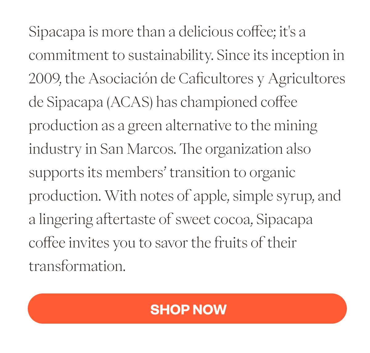 Sipacapa is more than a delicious coffee; it's a commitment to sustainability. Since its inception in 2009, the Asociación de Caficultores y Agricultores de Sipacapa (ACAS) has championed coffee production as a green alternative to the mining industry in San Marcos. The organization also supports its members’ transition to organic production. With notes of apple, simple syrup, and a lingering aftertaste of sweet cocoa, Sipacapa coffee invites you to savor the fruits of their transformation. CTA SHOP NOW
